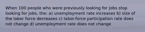 When 100 people who were previously looking for jobs stop looking for jobs, the: a) unemployment rate increases b) size of the labor force decreases c) labor-force participation rate does not change d) unemployment rate does not change