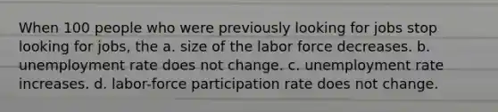 When 100 people who were previously looking for jobs stop looking for jobs, the a. size of the labor force decreases. b. unemployment rate does not change. c. unemployment rate increases. d. labor-force participation rate does not change.