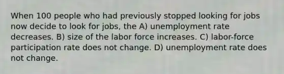 When 100 people who had previously stopped looking for jobs now decide to look for jobs, the A) unemployment rate decreases. B) size of the labor force increases. C) labor-force participation rate does not change. D) unemployment rate does not change.