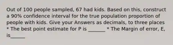 Out of 100 people sampled, 67 had kids. Based on this, construct a 90% confidence interval for the true population proportion of people with kids. Give your Answers as decimals, to three places * The best point estimate for P is _______ * The Margin of error, E, is______