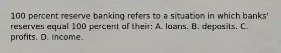 100 percent reserve banking refers to a situation in which banks' reserves equal 100 percent of their: A. loans. B. deposits. C. profits. D. income.