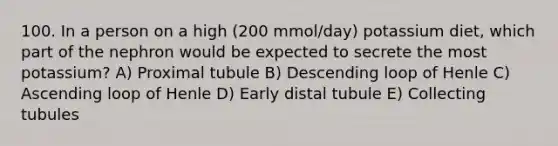 100. In a person on a high (200 mmol/day) potassium diet, which part of the nephron would be expected to secrete the most potassium? A) Proximal tubule B) Descending loop of Henle C) Ascending loop of Henle D) Early distal tubule E) Collecting tubules