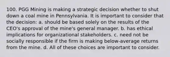 100. PGG Mining is making a strategic decision whether to shut down a coal mine in Pennsylvania. It is important to consider that the decision: a. should be based solely on the results of the CEO's approval of the mine's general manager. b. has ethical implications for organizational stakeholders. c. need not be socially responsible if the firm is making below-average returns from the mine. d. All of these choices are important to consider.