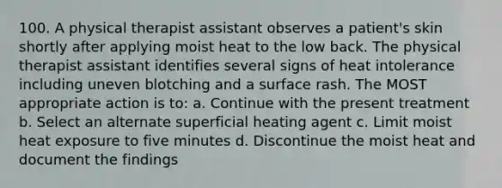 100. A physical therapist assistant observes a patient's skin shortly after applying moist heat to the low back. The physical therapist assistant identifies several signs of heat intolerance including uneven blotching and a surface rash. The MOST appropriate action is to: a. Continue with the present treatment b. Select an alternate superficial heating agent c. Limit moist heat exposure to five minutes d. Discontinue the moist heat and document the findings