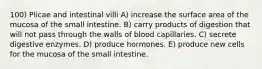 100) Plicae and intestinal villi A) increase the surface area of the mucosa of the small intestine. B) carry products of digestion that will not pass through the walls of blood capillaries. C) secrete digestive enzymes. D) produce hormones. E) produce new cells for the mucosa of the small intestine.