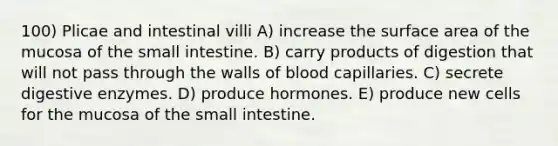 100) Plicae and intestinal villi A) increase the surface area of the mucosa of <a href='https://www.questionai.com/knowledge/kt623fh5xn-the-small-intestine' class='anchor-knowledge'>the small intestine</a>. B) carry products of digestion that will not pass through the walls of blood capillaries. C) secrete <a href='https://www.questionai.com/knowledge/kK14poSlmL-digestive-enzymes' class='anchor-knowledge'>digestive enzymes</a>. D) produce hormones. E) produce new cells for the mucosa of the small intestine.