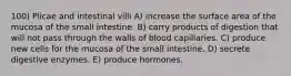 100) Plicae and intestinal villi A) increase the surface area of the mucosa of the small intestine. B) carry products of digestion that will not pass through the walls of blood capillaries. C) produce new cells for the mucosa of the small intestine. D) secrete digestive enzymes. E) produce hormones.