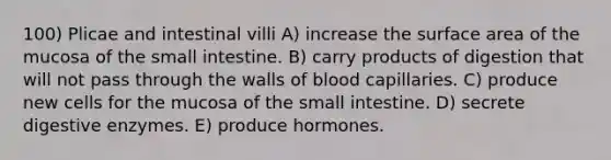 100) Plicae and intestinal villi A) increase the surface area of the mucosa of the small intestine. B) carry products of digestion that will not pass through the walls of blood capillaries. C) produce new cells for the mucosa of the small intestine. D) secrete digestive enzymes. E) produce hormones.