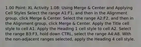 1.00 Point: XL Activity 1.08: Using Merge & Center and Applying Cell Styles Select the range ​A1:F1​, and then in the Alignment group, click Merge & Center. Select the range ​A2:F2​, and then in the Alignment group, click Merge & Center. Apply the ​Title​ cell style to cell ​A1​. Apply the ​Heading 1​ cell style to cell ​A2​. Select the range B3:F3, hold down CTRL, select the range A4:A8. With the non-adjacent ranges selected, apply the ​Heading 4​ cell style.