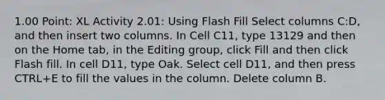 1.00 Point: XL Activity 2.01: Using Flash Fill Select columns C:D, and then insert two columns. In Cell C11, type 13129 and then on the Home tab, in the Editing group, click Fill and then click Flash fill. In cell D11, type Oak. Select cell D11, and then press CTRL+E to fill the values in the column. Delete column B.