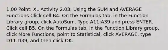 1.00 Point: XL Activity 2.03: Using the SUM and AVERAGE Functions Click cell ​B4​. On the Formulas tab, in the Function Library group, click AutoSum. Type ​A11:A39​ and press ENTER. Click cell ​B5​. On the Formulas tab, in the Function Library group, click More Functions, point to Statistical, click AVERAGE, type ​D11:D39​, and then click OK.