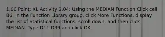 1.00 Point: XL Activity 2.04: Using the MEDIAN Function Click cell ​B6​. In the Function Library group, click More Functions, display the list of Statistical functions, scroll down, and then click MEDIAN. Type ​D11:D39​ and click OK.