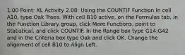 1.00 Point: XL Activity 2.08: Using the COUNTIF Function In cell A10, type Oak Trees. With cell ​B10​ active, on the Formulas tab, in the Function Library group, click More Functions, point to Statistical, and click COUNTIF. In the Range box type ​G14:G42​ and in the Criteria box type ​Oak​ and click OK. Change the alignment of ​cell​ ​B10​ to Align Left.