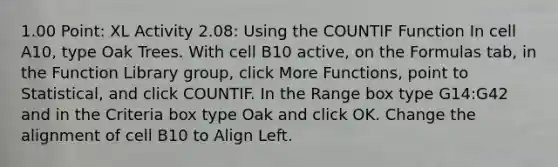 1.00 Point: XL Activity 2.08: Using the COUNTIF Function In cell A10, type Oak Trees. With cell ​B10​ active, on the Formulas tab, in the Function Library group, click More Functions, point to Statistical, and click COUNTIF. In the Range box type ​G14:G42​ and in the Criteria box type ​Oak​ and click OK. Change the alignment of ​cell​ ​B10​ to Align Left.