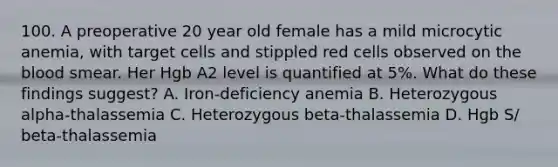 100. A preoperative 20 year old female has a mild microcytic anemia, with target cells and stippled red cells observed on the blood smear. Her Hgb A2 level is quantified at 5%. What do these findings suggest? A. Iron-deficiency anemia B. Heterozygous alpha-thalassemia C. Heterozygous beta-thalassemia D. Hgb S/ beta-thalassemia