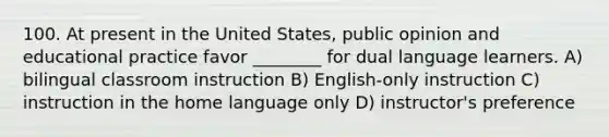 100. At present in the United States, public opinion and educational practice favor ________ for dual language learners. A) bilingual classroom instruction B) English-only instruction C) instruction in the home language only D) instructor's preference