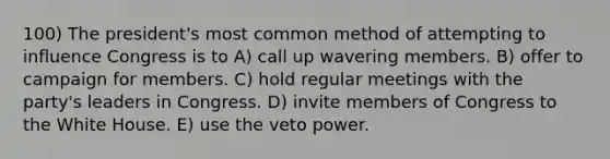 100) The president's most common method of attempting to influence Congress is to A) call up wavering members. B) offer to campaign for members. C) hold regular meetings with the party's leaders in Congress. D) invite members of Congress to the White House. E) use the veto power.