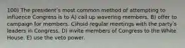 100) The presidentʹs most common method of attempting to influence Congress is to A) call up wavering members. B) offer to campaign for members. C)hold regular meetings with the partyʹs leaders in Congress. D) invite members of Congress to the White House. E) use the veto power.