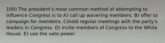 100) The presidentʹs most common method of attempting to influence Congress is to A) call up wavering members. B) offer to campaign for members. C)hold regular meetings with the partyʹs leaders in Congress. D) invite members of Congress to the White House. E) use the veto power.