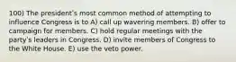 100) The presidentʹs most common method of attempting to influence Congress is to A) call up wavering members. B) offer to campaign for members. C) hold regular meetings with the partyʹs leaders in Congress. D) invite members of Congress to the White House. E) use the veto power.