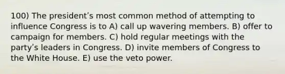 100) The presidentʹs most common method of attempting to influence Congress is to A) call up wavering members. B) offer to campaign for members. C) hold regular meetings with the partyʹs leaders in Congress. D) invite members of Congress to the White House. E) use the veto power.