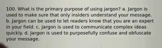 100. What is the primary purpose of using jargon? a. Jargon is used to make sure that only insiders understand your message. b. Jargon can be used to let readers know that you are an expert in your field. c. Jargon is used to communicate complex ideas quickly. d. Jargon is used to purposefully confuse and obfuscate your message.