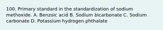 100. Primary standard in the standardization of sodium methoxide. A. Benzoic acid B. Sodium bicarbonate C. Sodium carbonate D. Potassium hydrogen phthalate