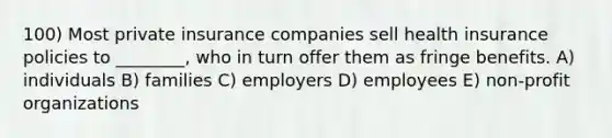 100) Most private insurance companies sell health insurance policies to ________, who in turn offer them as fringe benefits. A) individuals B) families C) employers D) employees E) non-profit organizations