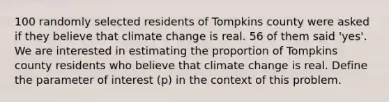 100 randomly selected residents of Tompkins county were asked if they believe that climate change is real. 56 of them said 'yes'. We are interested in estimating the proportion of Tompkins county residents who believe that climate change is real. Define the parameter of interest (p) in the context of this problem.