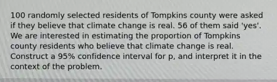 100 randomly selected residents of Tompkins county were asked if they believe that climate change is real. 56 of them said 'yes'. We are interested in estimating the proportion of Tompkins county residents who believe that climate change is real. Construct a 95% confidence interval for p, and interpret it in the context of the problem.