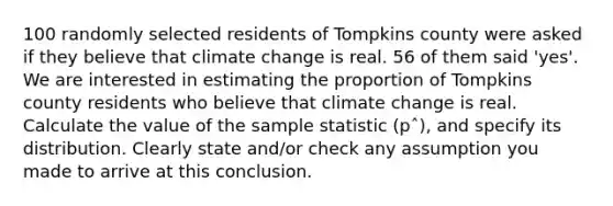 100 randomly selected residents of Tompkins county were asked if they believe that climate change is real. 56 of them said 'yes'. We are interested in estimating the proportion of Tompkins county residents who believe that climate change is real. Calculate the value of the sample statistic (pˆ), and specify its distribution. Clearly state and/or check any assumption you made to arrive at this conclusion.