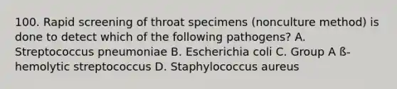 100. Rapid screening of throat specimens (nonculture method) is done to detect which of the following pathogens? A. Streptococcus pneumoniae B. Escherichia coli C. Group A ß-hemolytic streptococcus D. Staphylococcus aureus