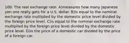 100. The real exchange rate: A)measures how many Japanese yen one really gets for a U.S. dollar. B)is equal to the nominal exchange rate multiplied by the domestic price level divided by the foreign price level. C)is equal to the nominal exchange rate multiplied by the foreign price level divided by the domestic price level. D)is the price of a domestic car divided by the price of a foreign car.