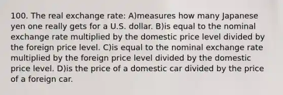 100. The real exchange rate: A)measures how many Japanese yen one really gets for a U.S. dollar. B)is equal to the nominal exchange rate multiplied by the domestic price level divided by the foreign price level. C)is equal to the nominal exchange rate multiplied by the foreign price level divided by the domestic price level. D)is the price of a domestic car divided by the price of a foreign car.