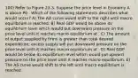 100) Refer to Figure 23-3. Suppose the price level in Economy A is above P0 . Which of the following statements describes what would occur? A) The AD curve would shift to the right until macro equilibrium is reached. B) Real GDP would be above its equilibrium level which would put downward pressure on the price level until it reaches macro equilibrium at . C) The amount of output supplied by firms is greater than total desired expenditure; excess supply will put downward pressure on the price level until it reaches macro equilibrium at . D) Real GDP would be below its equilibrium level which would put upward pressure on the price level until it reaches macro equilibrium. E) The AS curve would shift to the left until macro equilibrium is reached.