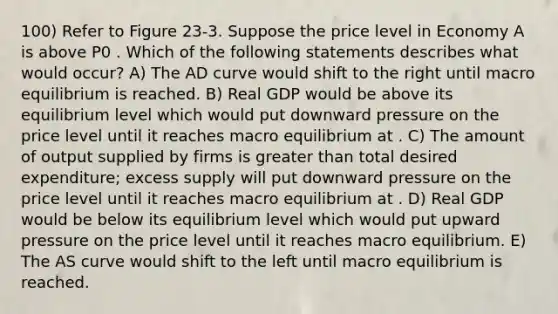 100) Refer to Figure 23-3. Suppose the price level in Economy A is above P0 . Which of the following statements describes what would occur? A) The AD curve would shift to the right until macro equilibrium is reached. B) Real GDP would be above its equilibrium level which would put downward pressure on the price level until it reaches macro equilibrium at . C) The amount of output supplied by firms is greater than total desired expenditure; excess supply will put downward pressure on the price level until it reaches macro equilibrium at . D) Real GDP would be below its equilibrium level which would put upward pressure on the price level until it reaches macro equilibrium. E) The AS curve would shift to the left until macro equilibrium is reached.