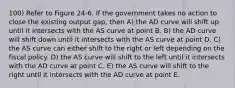 100) Refer to Figure 24-6. If the government takes no action to close the existing output gap, then A) the AD curve will shift up until it intersects with the AS curve at point B. B) the AD curve will shift down until it intersects with the AS curve at point D. C) the AS curve can either shift to the right or left depending on the fiscal policy. D) the AS curve will shift to the left until it intersects with the AD curve at point C. E) the AS curve will shift to the right until it intersects with the AD curve at point E.