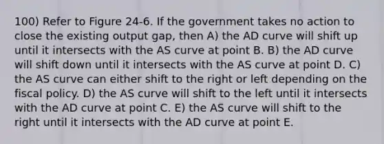 100) Refer to Figure 24-6. If the government takes no action to close the existing output gap, then A) the AD curve will shift up until it intersects with the AS curve at point B. B) the AD curve will shift down until it intersects with the AS curve at point D. C) the AS curve can either shift to the right or left depending on the fiscal policy. D) the AS curve will shift to the left until it intersects with the AD curve at point C. E) the AS curve will shift to the right until it intersects with the AD curve at point E.