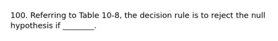 100. Referring to Table 10-8, the decision rule is to reject the null hypothesis if ________.