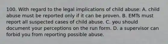 100. With regard to the legal implications of child abuse: A. child abuse must be reported only if it can be proven. B. EMTs must report all suspected cases of child abuse. C. you should document your perceptions on the run form. D. a supervisor can forbid you from reporting possible abuse.