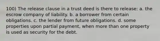 100) The release clause in a trust deed is there to release: a. the escrow company of liability. b. a borrower from certain obligations. c. the lender from future obligations. d. some properties upon partial payment, when more than one property is used as security for the debt.