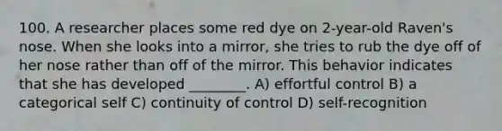 100. A researcher places some red dye on 2-year-old Raven's nose. When she looks into a mirror, she tries to rub the dye off of her nose rather than off of the mirror. This behavior indicates that she has developed ________. A) effortful control B) a categorical self C) continuity of control D) self-recognition