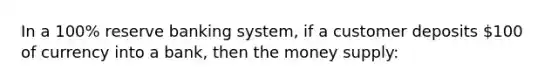 In a 100% reserve banking system, if a customer deposits 100 of currency into a bank, then the money supply: