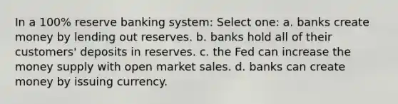 In a 100% reserve banking system: Select one: a. banks create money by lending out reserves. b. banks hold all of their customers' deposits in reserves. c. the Fed can increase the money supply with open market sales. d. banks can create money by issuing currency.