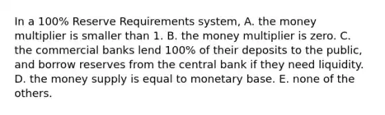 In a 100% Reserve Requirements system, A. the money multiplier is smaller than 1. B. the money multiplier is zero. C. the commercial banks lend 100% of their deposits to the public, and borrow reserves from the central bank if they need liquidity. D. the money supply is equal to monetary base. E. none of the others.