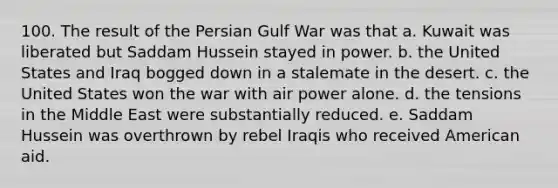 100. The result of the Persian Gulf War was that a. Kuwait was liberated but Saddam Hussein stayed in power. b. the United States and Iraq bogged down in a stalemate in the desert. c. the United States won the war with air power alone. d. the tensions in the Middle East were substantially reduced. e. Saddam Hussein was overthrown by rebel Iraqis who received American aid.