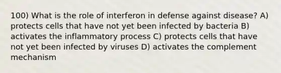 100) What is the role of interferon in defense against disease? A) protects cells that have not yet been infected by bacteria B) activates the inflammatory process C) protects cells that have not yet been infected by viruses D) activates the complement mechanism