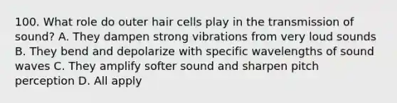 100. What role do outer hair cells play in the transmission of sound? A. They dampen strong vibrations from very loud sounds B. They bend and depolarize with specific wavelengths of sound waves C. They amplify softer sound and sharpen pitch perception D. All apply