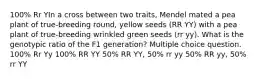 100% Rr YIn a cross between two traits, Mendel mated a pea plant of true-breeding round, yellow seeds (RR YY) with a pea plant of true-breeding wrinkled green seeds (rr yy). What is the genotypic ratio of the F1 generation? Multiple choice question. 100% Rr Yy 100% RR YY 50% RR YY, 50% rr yy 50% RR yy, 50% rr YY