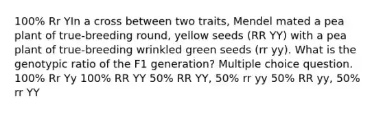 100% Rr YIn a cross between two traits, Mendel mated a pea plant of true-breeding round, yellow seeds (RR YY) with a pea plant of true-breeding wrinkled green seeds (rr yy). What is the genotypic ratio of the F1 generation? Multiple choice question. 100% Rr Yy 100% RR YY 50% RR YY, 50% rr yy 50% RR yy, 50% rr YY